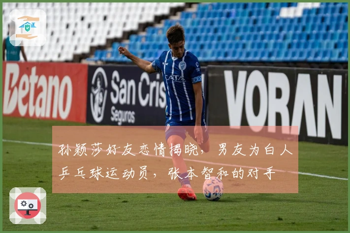 孙颖莎好友恋情揭晓，男友为白人乒乓球运动员，张本智和的对手