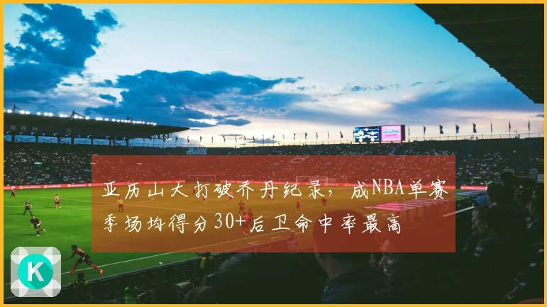 亚历山大打破乔丹纪录，成NBA单赛季场均得分30+后卫命中率最高