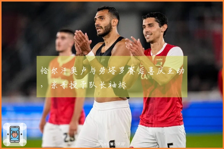 恰尔汗奥卢与劳塔罗赛后喜庆互动，亲手授予队长袖标