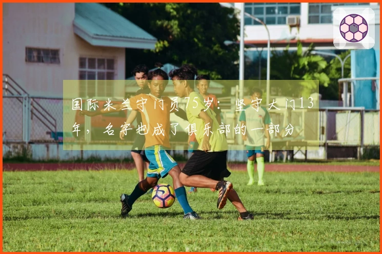 国际米兰守门员75岁：坚守大门13年，名字也成了俱乐部的一部分