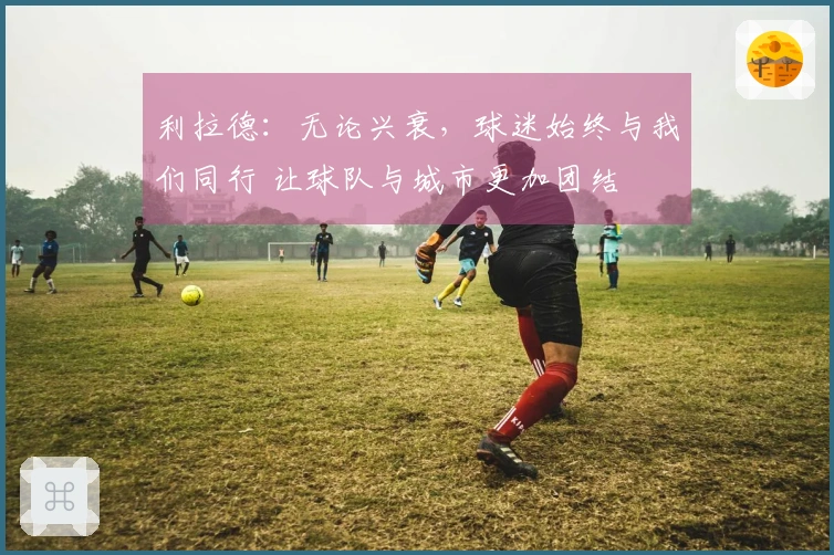 利拉德：无论兴衰，球迷始终与我们同行 让球队与城市更加团结