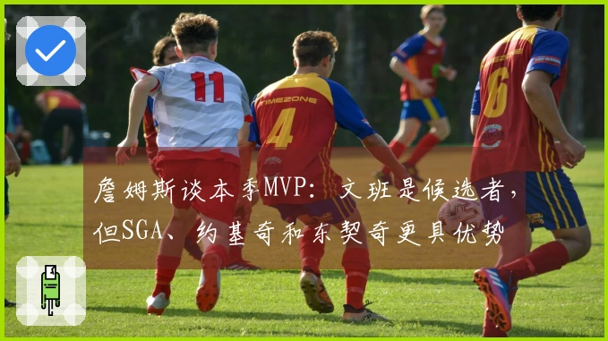 詹姆斯谈本季MVP：文班是候选者，但SGA、约基奇和东契奇更具优势