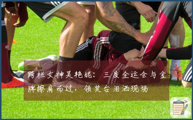 跨栏女神吴艳妮：三度全运会与金牌擦肩而过，领奖台泪洒现场