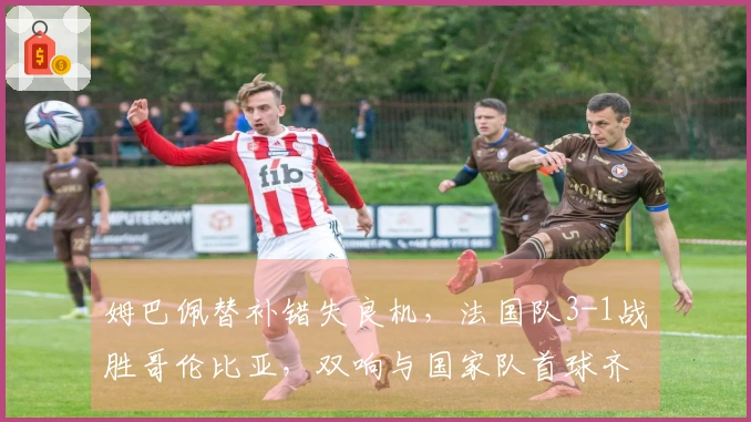 姆巴佩替补错失良机，法国队3-1战胜哥伦比亚，双响与国家队首球齐飞