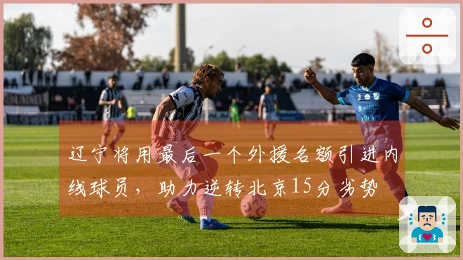 辽宁将用最后一个外援名额引进内线球员，助力逆转北京15分劣势