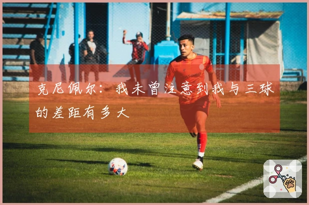 克尼佩尔：我未曾注意到我与三球的差距有多大