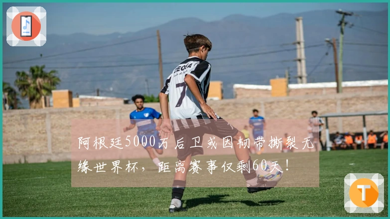 阿根廷5000万后卫或因韧带撕裂无缘世界杯，距离赛事仅剩60天！