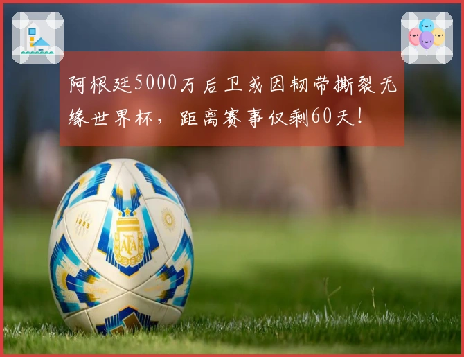 阿根廷5000万后卫或因韧带撕裂无缘世界杯，距离赛事仅剩60天！