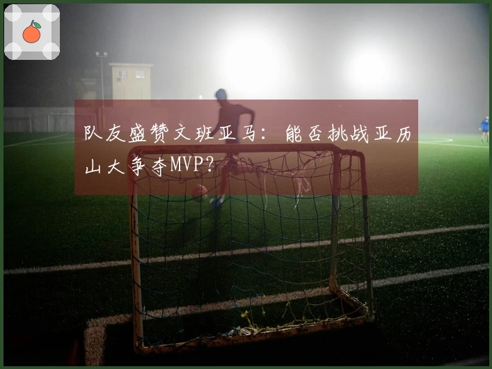 队友盛赞文班亚马：能否挑战亚历山大争夺MVP？