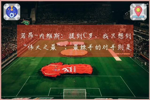 若昂-内维斯：提到C罗，我只想到“伟大之最”；最棘手的对手则是基米希