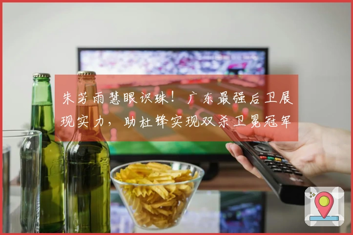 朱芳雨慧眼识珠！广东最强后卫展现实力，助杜锋实现双杀卫冕冠军！