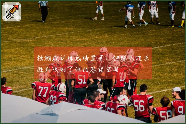 杨瀚森训练成绩显著，但球队追求胜利限制了他的容错空间