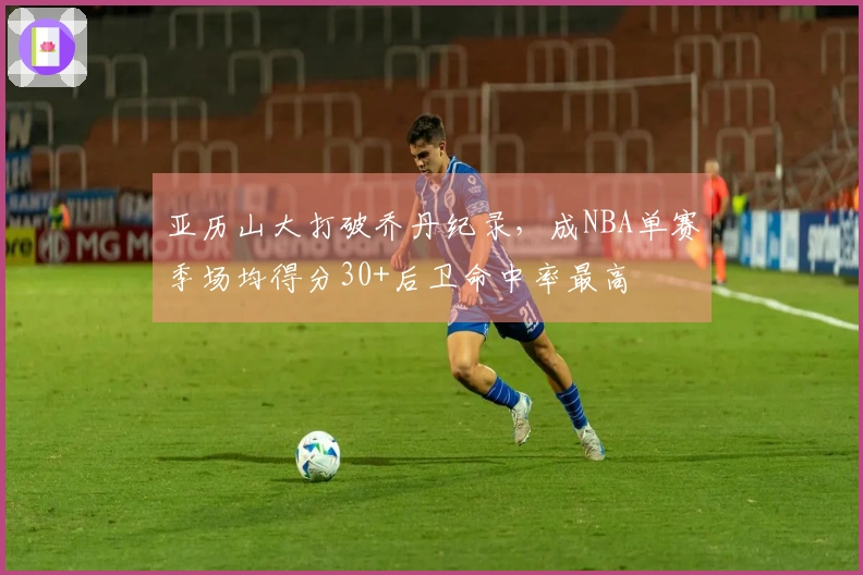 亚历山大打破乔丹纪录，成NBA单赛季场均得分30+后卫命中率最高