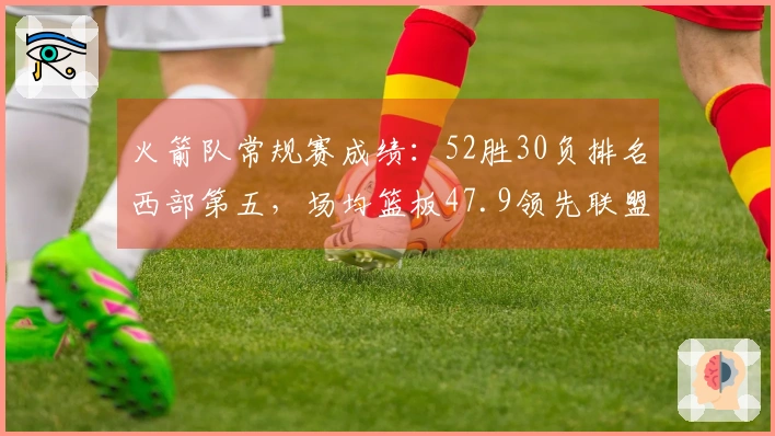 火箭队常规赛成绩：52胜30负排名西部第五，场均篮板47.9领先联盟