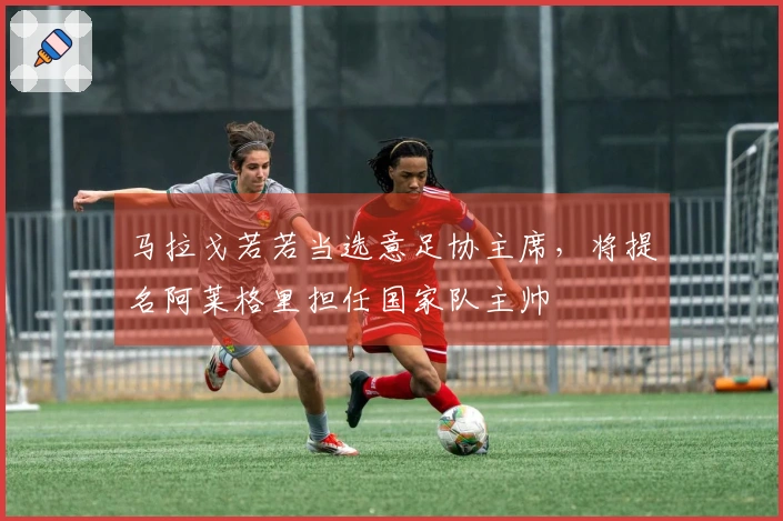 马拉戈若若当选意足协主席，将提名阿莱格里担任国家队主帅
