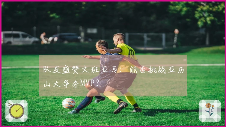 队友盛赞文班亚马：能否挑战亚历山大争夺MVP？